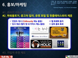 6. 홍보/마케팅
#1. 온라인 자동차 동호회
#2. 파워블로거, 중고차 딜러, 유명 포털 및 핫플레이스와의 제휴
#3. 가입자 추천 제도
 컨텐츠 게시 (CARmunity 메뉴 활용)  앱 트래픽 증가
 링크 제공 (텔비 앱 내 커머스 메뉴 활용)  상호 홍보 효과
“특정 앱 서비스에 최적화된 마케팅 전략을
찾기위한 유일한 방법은 지속적인 시행착오
뿐이다.”
Andreas Pappas, VisionMobile Sr.Analyst
 