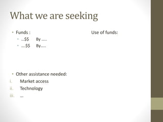 What we are seeking 
• Funds : Use of funds: 
• …$$ By ….. 
• ….$$ By….. 
• Other assistance needed: 
i. Market access 
ii. Technology 
iii. … 
 