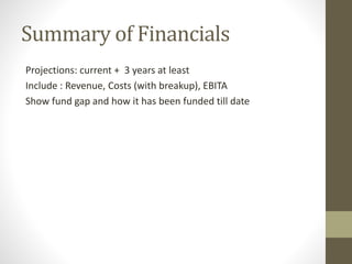 Summary of Financials 
Projections: current + 3 years at least 
Include : Revenue, Costs (with breakup), EBITA 
Show fund gap and how it has been funded till date 
 