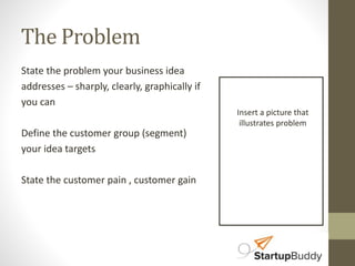 The Problem 
State the problem your business idea 
addresses – sharply, clearly, graphically if 
you can 
Define the customer group (segment) 
your idea targets 
State the customer pain , customer gain 
Insert a picture that 
illustrates problem 
 