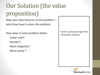 Our Solution (the value 
proposition) 
Map your idea features to the problem – 
and show how it solves the problem 
How does it solve problem better 
- Lower cost? 
- Quicker? 
- More elegantly? 
- More easily ? 
Insert a picture/image that 
illustrates solution 
 