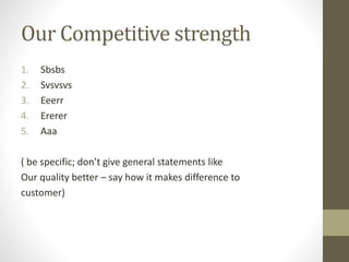 Our Competitive strength 
1. Sbsbs 
2. Svsvsvs 
3. Eeerr 
4. Ererer 
5. Aaa 
( be specific; don’t give general statements like 
Our quality better – say how it makes difference to 
customer) 
 