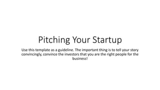 Pitching Your Startup
Use this template as a guideline. The important thing is to tell your story
convincingly, convince the investors that you are the right people for the
business!
 