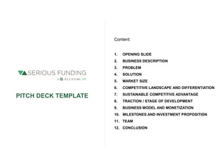 PITCH DECK TEMPLATE
Content:
1. OPENING SLIDE
2. BUSINESS DESCRIPTION
3. PROBLEM
4. SOLUTION
5. MARKET SIZE
6. COMPETITIVE LANDSCAPE AND DIFFERENTIATION
7. SUSTAINABLE COMPETITIVE ADVANTAGE
8. TRACTION / STAGE OF DEVELOPMENT
9. BUSINESS MODEL AND MONETIZATION
10. MILESTONES AND INVESTMENT PROPOSITION
11. TEAM
12. CONCLUSION
 