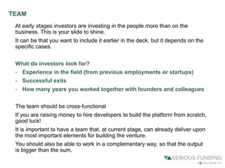 At early stages investors are investing in the people more than on the
business. This is your slide to shine.
It can be that you want to include it earlier in the deck, but it depends on the
specific cases.
What do investors look for?
- Experience in the field (from previous employments or startups)
- Successful exits
- How many years you worked together with founders and colleagues
The team should be cross-functional
If you are raising money to hire developers to build the platform from scratch,
good luck!
It is important to have a team that, at current stage, can already deliver upon
the most important elements for building the venture.
You should also be able to work in a complementary way, so that the output
is bigger than the sum.
TEAM
 