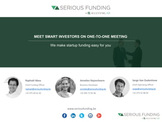 www.seriousfunding.be
Raphaël Abou
Chief Funding Officer
raphael@seriousfunding.be
+32 475 60 61 82
Serge Van Oudenhove
Chief Operating Officer
serge@seriousfunding.be
+32 475 62 88 60
MEET SMART INVESTORS ON ONE-TO-ONE MEETING
We make startup funding easy for you
Annelies Dejoncheere
Business Developer
annelies@seriousfunding.be
+32 495 73 82 46
 