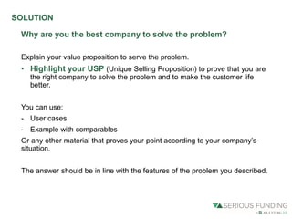 Why are you the best company to solve the problem?
Explain your value proposition to serve the problem.
• Highlight your USP (Unique Selling Proposition) to prove that you are
the right company to solve the problem and to make the customer life
better.
You can use:
- User cases
- Example with comparables
Or any other material that proves your point according to your company’s
situation.
The answer should be in line with the features of the problem you described.
SOLUTION
 