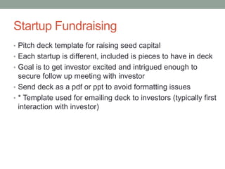 Startup Fundraising
• Pitch deck template for raising seed capital
• Each startup is different, included is pieces to have in deck
• Goal is to get investor excited and intrigued enough to
secure follow up meeting with investor
• Send deck as a pdf or ppt to avoid formatting issues
• * Template used for emailing deck to investors (typically first
interaction with investor)
 