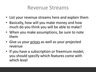 Revenue Streams
• List your revenue streams here and explain them
• Basically, how will you make money and how
much do you think you will be able to make?
• When you make assumptions, be sure to note
them
• Give us your prices as well as your projected
revenue
• If you have a subscription or freemium model,
you should specify which features come with
which level
 