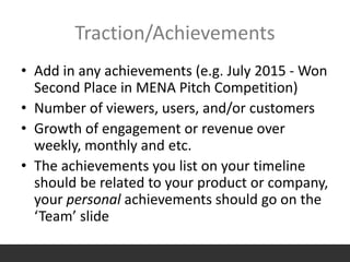 Traction/Achievements
• Add in any achievements (e.g. July 2015 - Won
Second Place in MENA Pitch Competition)
• Number of viewers, users, and/or customers
• Growth of engagement or revenue over
weekly, monthly and etc.
• The achievements you list on your timeline
should be related to your product or company,
your personal achievements should go on the
‘Team’ slide
 
