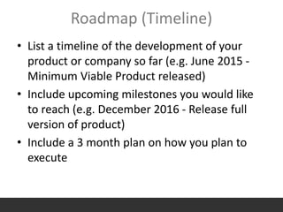 Roadmap (Timeline)
• List a timeline of the development of your
product or company so far (e.g. June 2015 -
Minimum Viable Product released)
• Include upcoming milestones you would like
to reach (e.g. December 2016 - Release full
version of product)
• Include a 3 month plan on how you plan to
execute
 