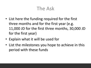 The Ask
• List here the funding required for the first
three months and for the first year (e.g.
11,000 JD for the first three months, 30,000 JD
for the first year)
• Explain what it will be used for
• List the milestones you hope to achieve in this
period with these funds
 