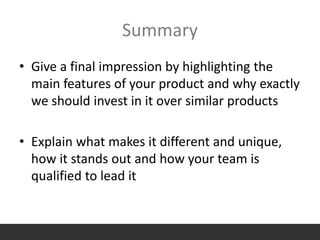Summary
• Give a final impression by highlighting the
main features of your product and why exactly
we should invest in it over similar products
• Explain what makes it different and unique,
how it stands out and how your team is
qualified to lead it
 