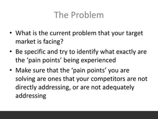 The Problem
• What is the current problem that your target
market is facing?
• Be specific and try to identify what exactly are
the ‘pain points’ being experienced
• Make sure that the ‘pain points’ you are
solving are ones that your competitors are not
directly addressing, or are not adequately
addressing
 