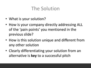 The Solution
• What is your solution?
• How is your company directly addressing ALL
of the ‘pain points’ you mentioned in the
previous slide?
• How is this solution unique and different from
any other solution
• Clearly differentiating your solution from an
alternative is key to a successful pitch
 
