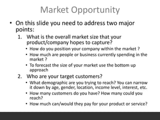 Market Opportunity
• On this slide you need to address two major
points:
1. What is the overall market size that your
product/company hopes to capture?
• How do you position your company within the market ?
• How much are people or business currently spending in the
market ?
• To forecast the size of your market use the bottom up
approach
2. Who are your target customers?
• What demographic are you trying to reach? You can narrow
it down by age, gender, location, income level, interest, etc.
• How many customers do you have? How many could you
reach?
• How much can/would they pay for your product or service?
 