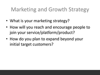 Marketing and Growth Strategy
• What is your marketing strategy?
• How will you reach and encourage people to
join your service/platform/product?
• How do you plan to expand beyond your
initial target customers?
 