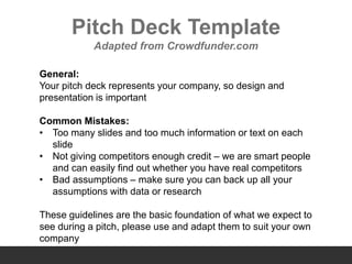 Pitch Deck Template
Adapted from Crowdfunder.com
General:
Your pitch deck represents your company, so design and
presentation is important
Common Mistakes:
• Too many slides and too much information or text on each
slide
• Not giving competitors enough credit – we are smart people
and can easily find out whether you have real competitors
• Bad assumptions – make sure you can back up all your
assumptions with data or research
These guidelines are the basic foundation of what we expect to
see during a pitch, please use and adapt them to suit your own
company
 