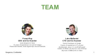 Kangarooo, Confidential
TEAM
Kangarooo, Confidential
Forest Ray
CEO and Co-founder
Lead designer at Viator
12 years of experience in UI and UX design
Passionate traveler, does regular trips around Australia
Luke McDaniel
CTO and Co-founder
Senior Developer at Google
9 years of experience in IT, product
development; Java, C++ and Swift expert
Creator of White Line day tour, one of the top
day tours in Melbourne on Viator
11
 
