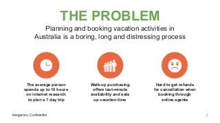 Kangarooo, Confidential
THE PROBLEM
Planning and booking vacation activities in
Australia is a boring, long and distressing process
Kangarooo, Confidential
The average person
spends up to 10 hours
on internet research
to plan a 7 day trip
Walk-up purchasing
offers last-minute
availability and eats
up vacation time
Hard to get refunds
for cancellation when
booking through
online agents
2
 