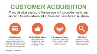 Kangarooo, Confidential
CUSTOMER ACQUISITION
Through wide exposure Kangarooo will target domestic and
inbound tourists interested in tours and activities in Australia
Kangarooo, Confidential
Paid Ad (now)
Currently our cost per
acquisition through Facebook
and Google Ads is $25/user. We
plan to hire PPC agency to find
more cost effective opportunities
Social Media (later)
Hire SMM manager
that will help us create
a distinctive and
engaging public face
Partnerships (later)
Establish direct partnerships
with big brands behind the
Australian tours and
activities market
SEO (later)
Create high quality
travel guides covering
all interesting place
around the country
9
 