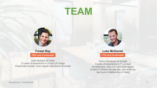 Kangarooo, Confidential
TEAM
Forest Ray Luke McDaniel
CEO and Co-founder CTO and Co-founder
Lead designer at Viator
12 years of experience in UI and UX design
Passionate traveler, does regular trips around Australia
Senior Developer at Google
9 years of experience in IT, product
development; Java, C++ and Swift expert
Creator of White Line day tour, one of the top
day tours in Melbourne on Viator
11
 