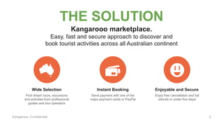 Kangarooo, Confidential
THE SOLUTION
Wide Selection Instant Booking Enjoyable and Secure
Kangarooo marketplace.
Easy, fast and secure approach to discover and
book tourist activities across all Australian continent
Find dream tours, excursions
and activities from professional
guides and tour operators
Send payment with one of the
major payment cards or PayPal
Enjoy free cancellation and full
refunds in under five days!
3
 