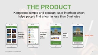 Kangarooo, Confidential
THE PRODUCT
Browse
available
tourist
activities
Select,
book
and pay
Compare
reviews
and
prices
Have fun!
Kangarooo simple and pleasant user interface which
helps people find a tour in less than 5 minutes
4
 