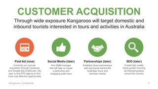 Kangarooo, Confidential
CUSTOMER ACQUISITION
Paid Ad (now) Social Media (later) Partnerships (later) SEO (later)
Through wide exposure Kangarooo will target domestic and
inbound tourists interested in tours and activities in Australia
Currently our cost per
acquisition through Facebook
and Google Ads is $25/user. We
plan to hire PPC agency to find
more cost effective opportunities
Hire SMM manager
that will help us create
a distinctive and
engaging public face
Establish direct partnerships
with big brands behind the
Australian tours and
activities market
Create high quality
travel guides covering
all interesting place
around the country
9
 