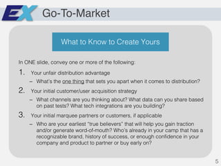 Go-To-Market
In ONE slide, convey one or more of the following:
1. Your unfair distribution advantage
– What’s the one thing that sets you apart when it comes to distribution?
2. Your initial customer/user acquisition strategy
– What channels are you thinking about? What data can you share based
on past tests? What tech integrations are you building?
3. Your initial marquee partners or customers, if applicable
– Who are your earliest “true believers” that will help you gain traction
and/or generate word-of-mouth? Who’s already in your camp that has a
recognizable brand, history of success, or enough confidence in your
company and product to partner or buy early on?
5
What to Know to Create Yours
 