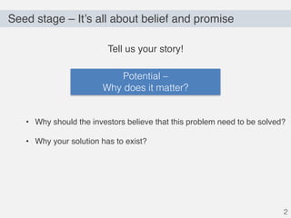 Seed stage – It’s all about belief and promise
2
Tell us your story!
• Why should the investors believe that this problem need to be solved?
• Why your solution has to exist?
Potential –
Why does it matter?
 