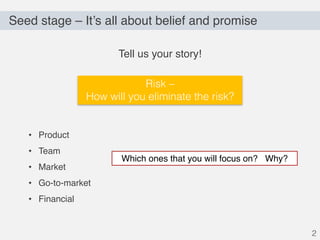 Seed stage – It’s all about belief and promise
2
Tell us your story!
• Product
• Team
• Market
• Go-to-market
• Financial
Which ones that you will focus on? Why?
Risk –
How will you eliminate the risk?
 