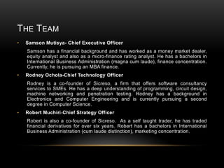 THE TEAM
•

Samson Mutisya- Chief Executive Officer
Samson has a financial background and has worked as a money market dealer,
equity analyst and also as a micro-finance rating analyst. He has a bachelors in
International Business Administration (magna cum laude), finance concentration.
Currently, he is pursuing an MBA finance.

•

Rodney Ochola-Chief Technology Officer
Rodney is a co-founder of Sicreso, a firm that offers software consultancy
services to SMEs. He has a deep understanding of programming, circuit design,
machine networking and penetration testing. Rodney has a background in
Electronics and Computer Engineering and is currently pursuing a second
degree in Computer Science.

•

Robert Muchiri-Chief Strategy Officer
Robert is also a co-founder of Sicreso. As a self taught trader, he has traded
financial derivatives for over six years. Robert has a bachelors in International
Business Administration (cum laude distinction), marketing concentration.

 