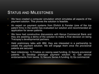 STATUS AND MILESTONES
•

We have created a computer simulation which simulates all aspects of the
payment solution. This proves the solution is feasible.

•

An expert on payment systems from Ehrlich & Fenster (one of the top
patent firms in the world) has evaluated our solution and recommended an
application for seven patents.

•

We have had constructive discussions with Kenya Commercial Bank and
they are awaiting a demo of the solution to make a final decision on being
Tracopay’s developmental partners.

•

Held preliminary talks with IBM, they are interested in a partnership to
create the payment solution. We will engage them once the provisional
patents are secured.

•

Next milestones: 1) Finalize on raising seed funding. 2) Secure provisional
patents. 3) Develop prototype payment solution. 4) Get service
endorsements from banks. 5) Secure Series A funding. 6) Go commercial.

 