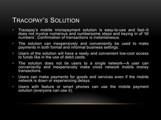 TRACOPAY’S SOLUTION
•

Tracopay’s mobile micropayment solution is easy-to-use and fast–It
does not involve numerous and cumbersome steps and keying in of ‘till
numbers’. Confirmation of transactions is instantaneous.

•

The solution can inexpensively and conveniently be used to make
payments in both formal and informal business settings.

•

Users of the solution will have a ready and convenient low-cost access
to funds like in the use of debit cards.

•

The solution does not tie users to a single network—A user can
conveniently and inexpensively make cross network mobile money
transactions.

•

Users can make payments for goods and services even if the mobile
network is down or experiencing delays.

•

Users with feature or smart phones can use the mobile payment
solution (everyone can use it).

 