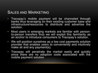 SALES AND MARKETING
• Tracopay’s mobile payment will be channeled through
banks thus leveraging on their existing customer base and
infrastructure/resources to distribute and advertise the
solution.
• Most users in emerging markets are familiar with personto-person transfers thus we will exploit this familiarity as
an anchor to introduce consumers to Tracopay’s solution.
• We will position ourselves as a low cost payments solution
provider that enables users to conveniently and intuitively
make all and any payment(s).
• Tracopay will penetrate the market easily and quickly
since there are no adoption costs associated with the
mobile payment solution

 