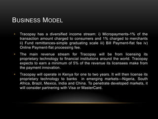 BUSINESS MODEL
•

Tracopay has a diversified income stream: i) Micropayments-1% of the
transaction amount charged to consumers and 1% charged to merchants
ii) Fund remittances-simple graduating scale iii) Bill Payment-flat fee iv)
Online Payment-flat processing fee.

•

The main revenue stream for Tracopay will be from licensing its
proprietary technology to financial institutions around the world. Tracopay
expects to earn a minimum of 5% of the revenue its licensees make from
the payment innovation.

•

Tracopay will operate in Kenya for one to two years. It will then license its
proprietary technology to banks in emerging markets—Nigeria, South
Africa, Brazil, Mexico, India and China. To penetrate developed markets, it
will consider partnering with Visa or MasterCard.

 