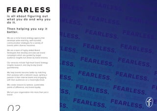 FEARLESS
is all about figuring out
what you do and why you
do it.
Then helping you say it
better.
We are a niche brand strategy agency that
develops wide-reaching, well-rounded
communication strategies for a variety of
brands within diverse industries.
We are a team of highly skilled Brand
Strategists that develop and execute brand
campaigns which are guided by target
audience insights but driven by brand bravery.
Our services include high-level brand strategy,
insights research, and day-to-day brand
guardianship.
We help brands become better by matching
their purpose with a relevant cause, igniting a
passion in their internal teams and engaging
with their audiences on a meaningful level.
We create reasons to believe, sustainable
points of difference, and brand loyalty.
We turn your organisation into more than just a
brand.
 