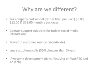 Why are we different?
• Per company cost model (rather than per user) $6.00,
$12.00 & $18.00 monthly packages
• Contact support solutions for todays social media
interactions
• Powerful customer service (Worldwide)
• Low cost phone calls (30% cheaper than Skype)
• Awesome development plans (focusing on WebRTC and
AdTech)
 