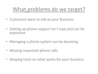What problems do we target?
• Customers want to talk to your Business
• Setting up phone support isn’t easy and can be
expensive
• Managing a phone system can be daunting
• Missing important phone calls
• Keeping track on what works for your business
 