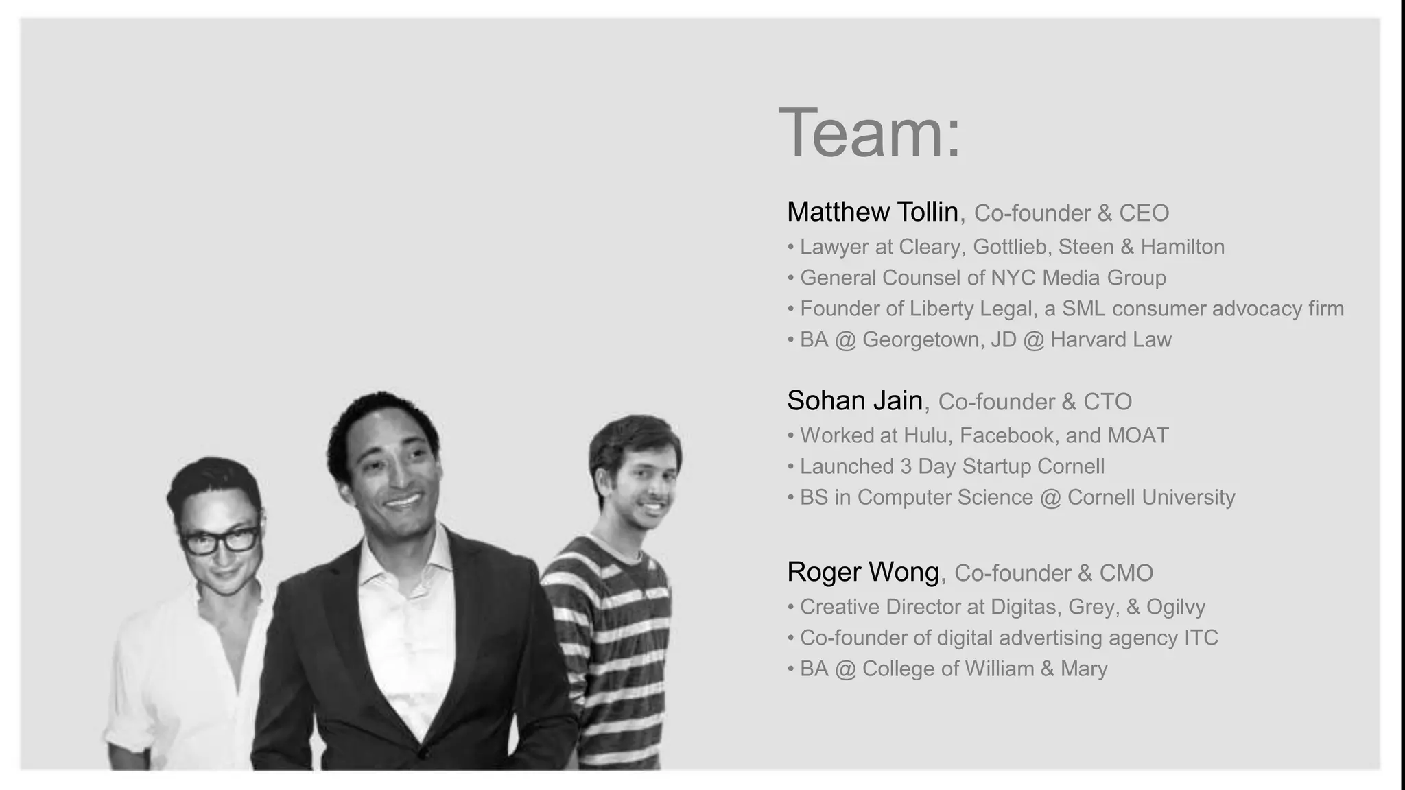 Team:
Matthew Tollin, Co-founder & CEO
• Lawyer at Cleary, Gottlieb, Steen & Hamilton
• General Counsel of NYC Media Group
• Founder of Liberty Legal, a SML consumer advocacy firm
• BA @ Georgetown, JD @ Harvard Law

Sohan Jain, Co-founder & CTO
• Worked at Hulu, Facebook, and MOAT
• Launched 3 Day Startup Cornell
• BS in Computer Science @ Cornell University

Roger Wong, Co-founder & CMO
• Creative Director at Digitas, Grey, & Ogilvy
• Co-founder of digital advertising agency ITC
• BA @ College of William & Mary

 