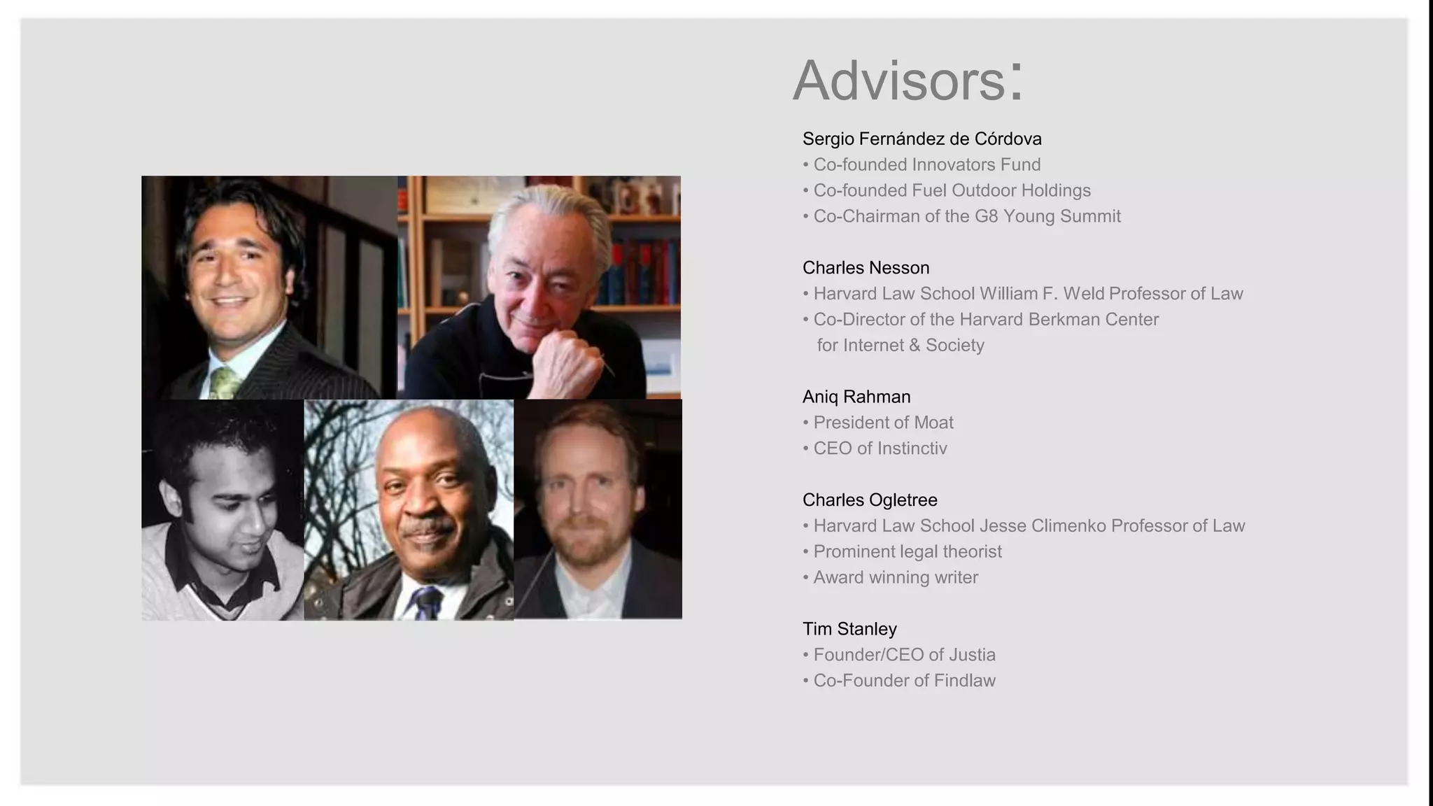 Advisors:
Sergio Fernández de Córdova
• Co-founded Innovators Fund
• Co-founded Fuel Outdoor Holdings
• Co-Chairman of the G8 Young Summit
Charles Nesson
• Harvard Law School William F. Weld Professor of Law
• Co-Director of the Harvard Berkman Center
for Internet & Society
Aniq Rahman
• President of Moat
• CEO of Instinctiv
Charles Ogletree
• Harvard Law School Jesse Climenko Professor of Law
• Prominent legal theorist
• Award winning writer

Tim Stanley
• Founder/CEO of Justia
• Co-Founder of Findlaw

 
