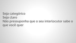 Seja categórico
Seja claro
Não pressuponha que o seu interlocutor sabe o
que você quer
 