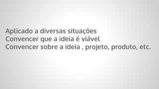 Aplicado a diversas situações
Convencer que a ideia é viável
Convencer sobre a ideia , projeto, produto, etc.
 