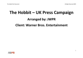 The Hobbit Pitch Document                        All Rights Reserved JWPR




     The Hobbit – UK Press Campaign
                            Arranged by: JWPR
                 Client: Warner Bros. Entertainment




                                                                       1
 