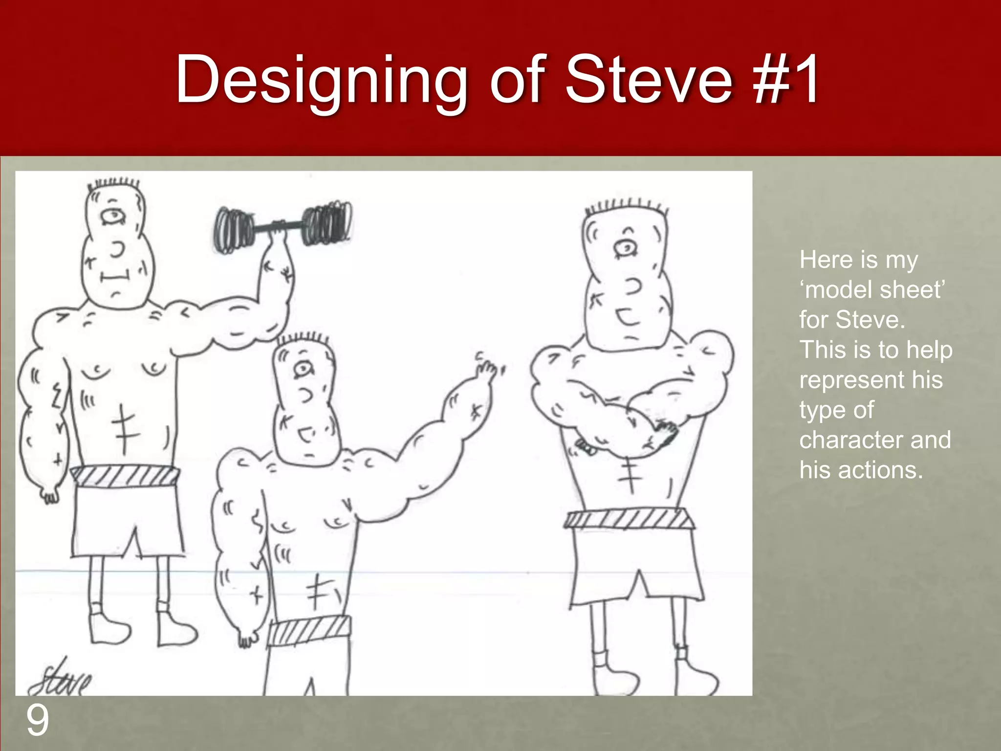 Designing of Steve #1
Here is my
‘model sheet’
for Steve.
This is to help
represent his
type of
character and
his actions.
9
 