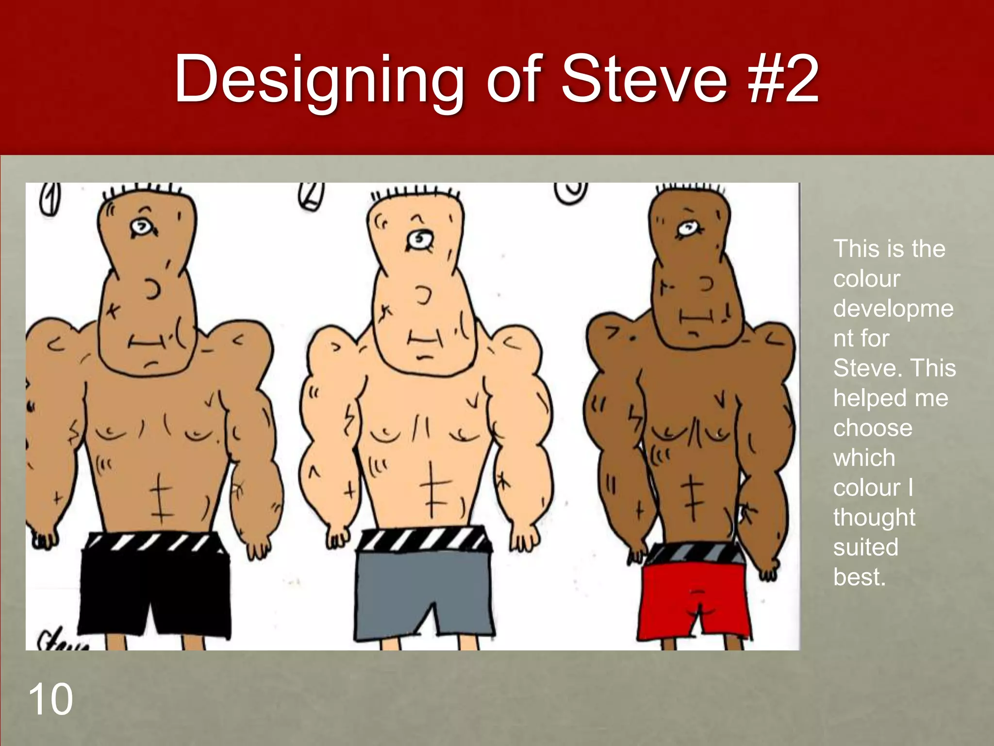 Designing of Steve #2
This is the
colour
developme
nt for
Steve. This
helped me
choose
which
colour I
thought
suited
best.
10
 