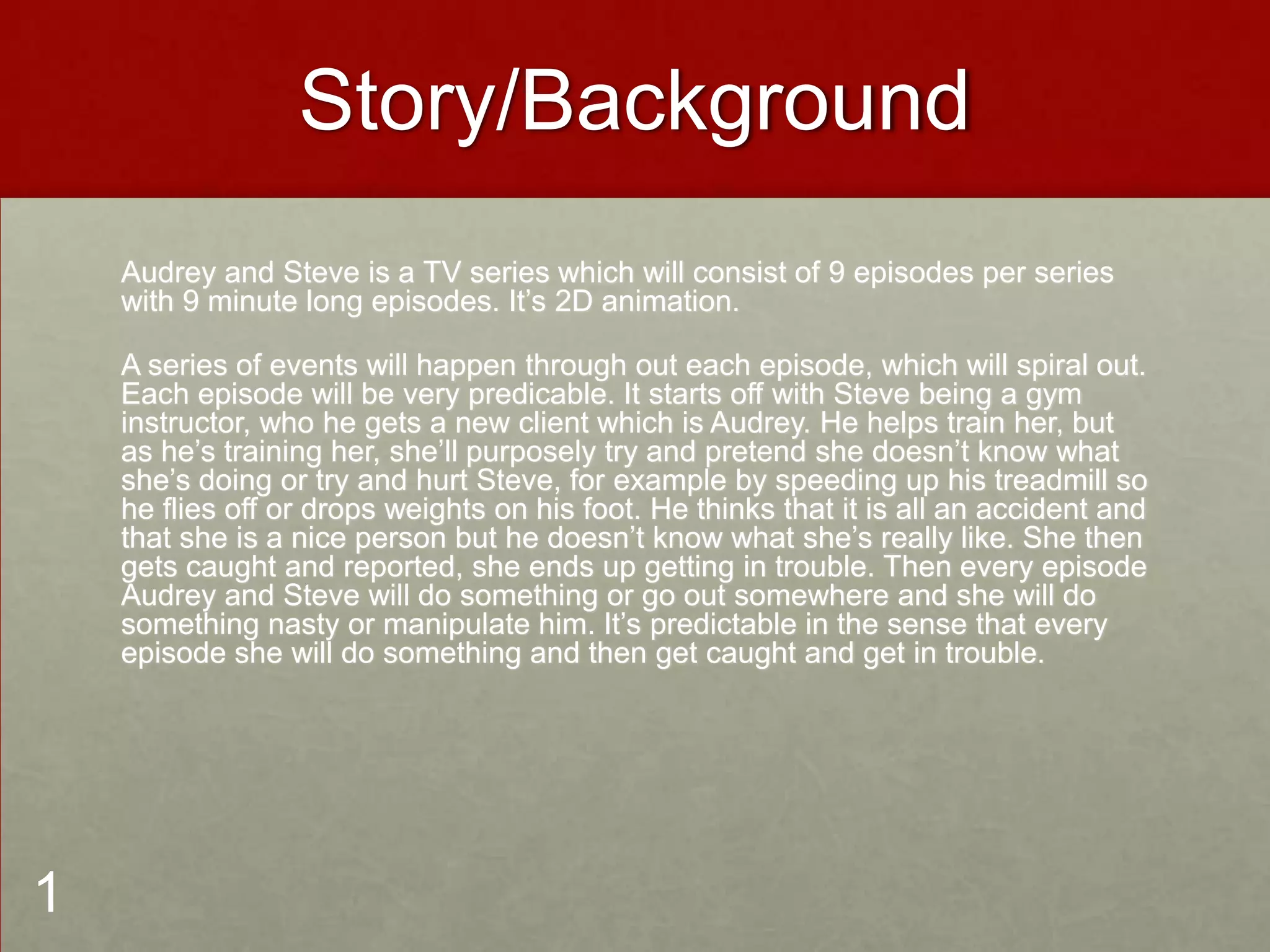 Story/Background
Audrey and Steve is a TV series which will consist of 9 episodes per series
with 9 minute long episodes. It’s 2D animation.
A series of events will happen through out each episode, which will spiral out.
Each episode will be very predicable. It starts off with Steve being a gym
instructor, who he gets a new client which is Audrey. He helps train her, but
as he’s training her, she’ll purposely try and pretend she doesn’t know what
she’s doing or try and hurt Steve, for example by speeding up his treadmill so
he flies off or drops weights on his foot. He thinks that it is all an accident and
that she is a nice person but he doesn’t know what she’s really like. She then
gets caught and reported, she ends up getting in trouble. Then every episode
Audrey and Steve will do something or go out somewhere and she will do
something nasty or manipulate him. It’s predictable in the sense that every
episode she will do something and then get caught and get in trouble.
1
 