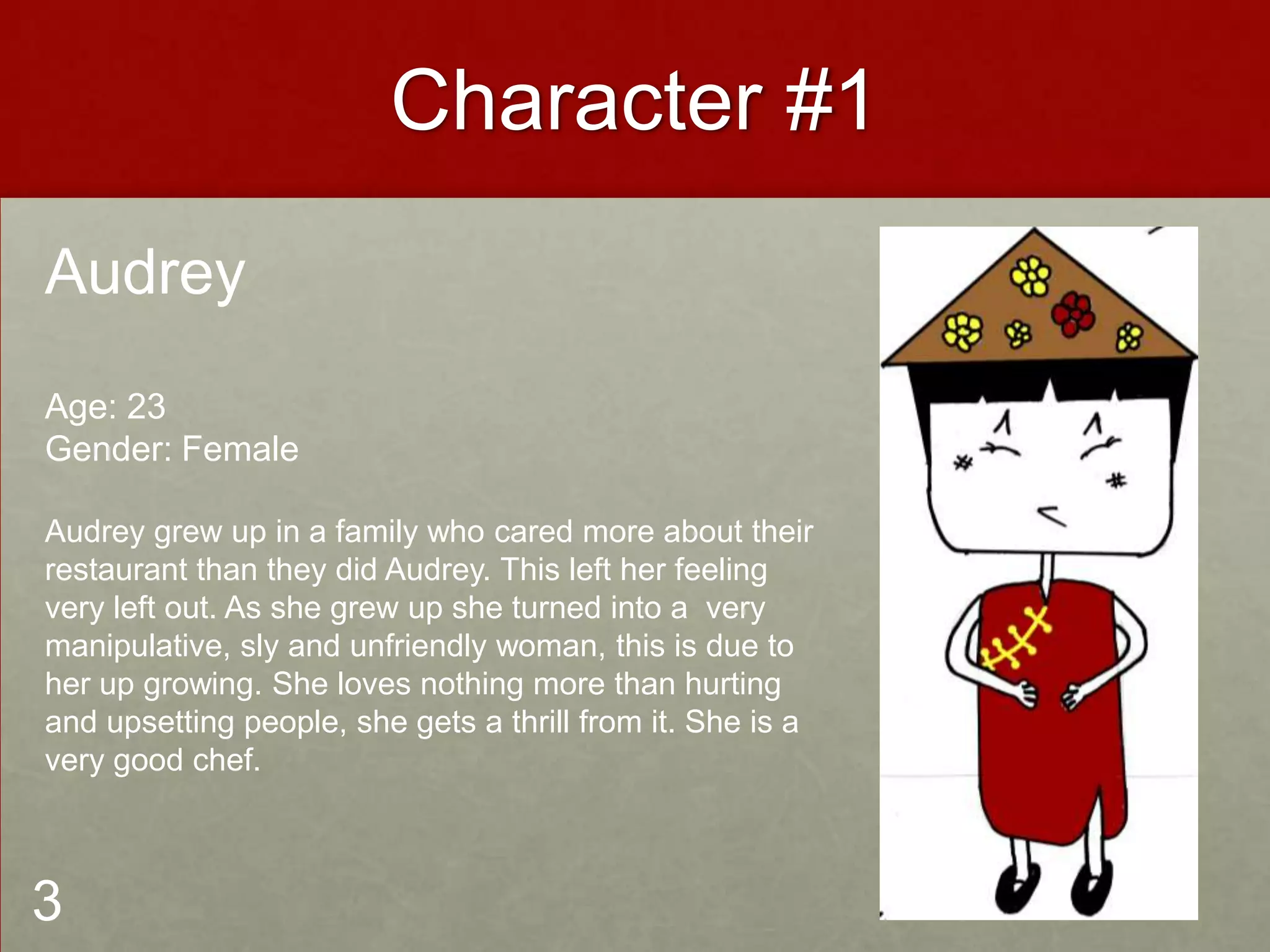 Character #1
Audrey
Age: 23
Gender: Female
Audrey grew up in a family who cared more about their
restaurant than they did Audrey. This left her feeling
very left out. As she grew up she turned into a very
manipulative, sly and unfriendly woman, this is due to
her up growing. She loves nothing more than hurting
and upsetting people, she gets a thrill from it. She is a
very good chef.
3
 