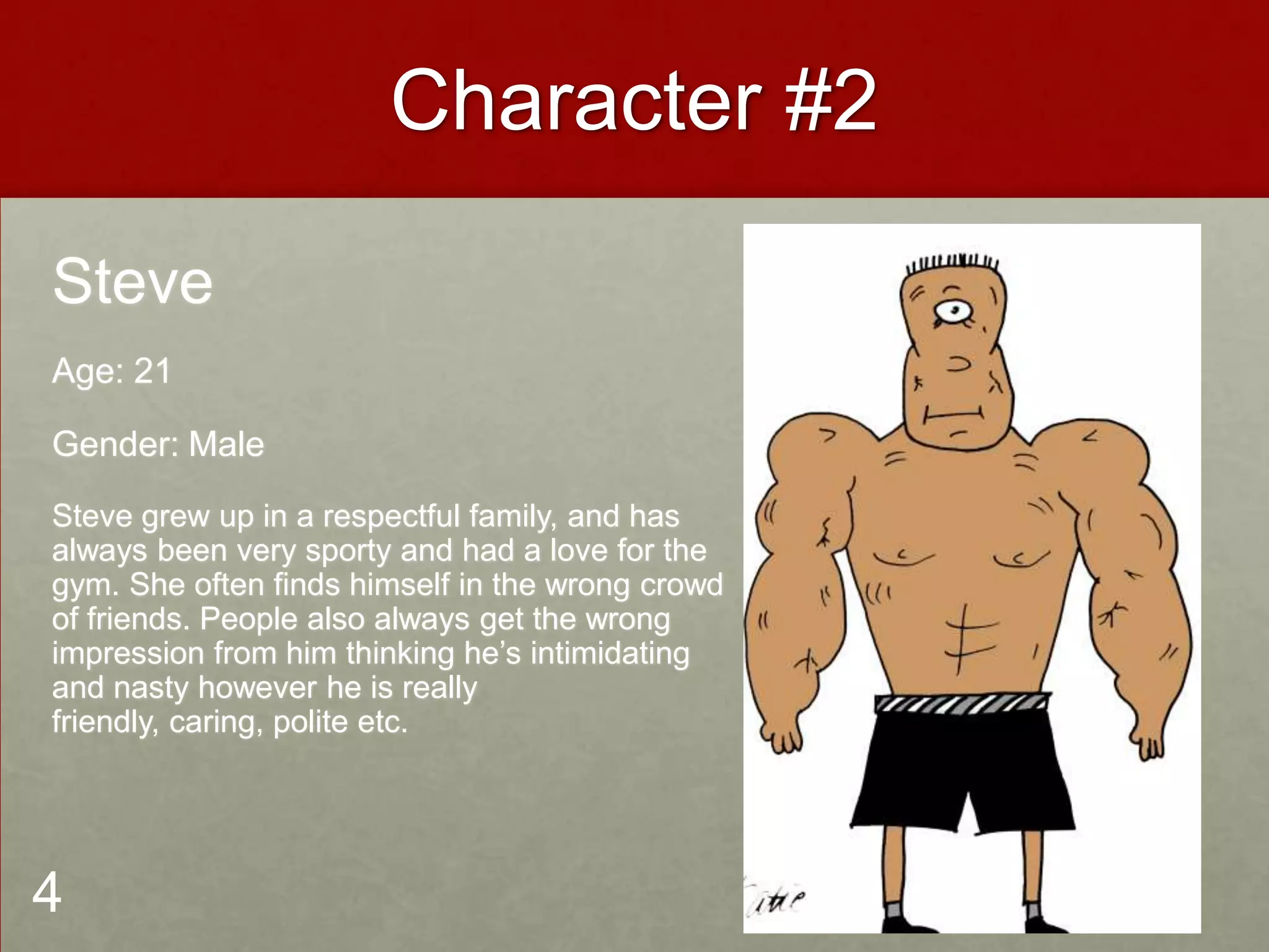 Character #2
Steve
Age: 21
Gender: Male
Steve grew up in a respectful family, and has
always been very sporty and had a love for the
gym. She often finds himself in the wrong crowd
of friends. People also always get the wrong
impression from him thinking he’s intimidating
and nasty however he is really
friendly, caring, polite etc.
4
 